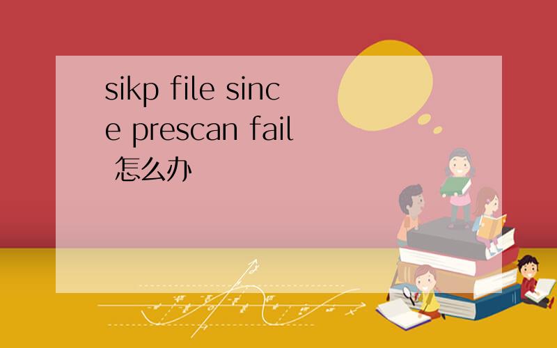 sikp file since prescan fail 怎么办