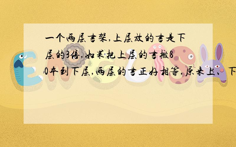 一个两层书架,上层放的书是下层的3倍,如果把上层的书搬80本到下层,两层的书正好相等,原来上、下各有几本书?