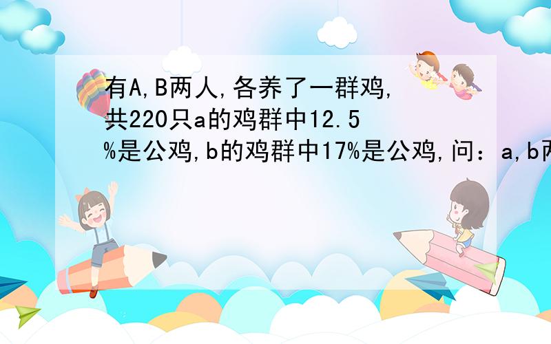 有A,B两人,各养了一群鸡,共220只a的鸡群中12.5%是公鸡,b的鸡群中17%是公鸡,问：a,b两人各有几只公鸡