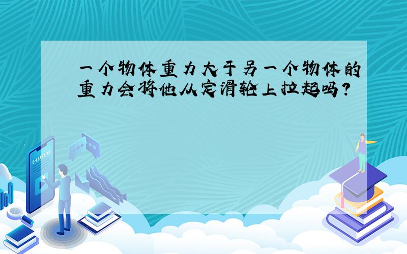 一个物体重力大于另一个物体的重力会将他从定滑轮上拉起吗?