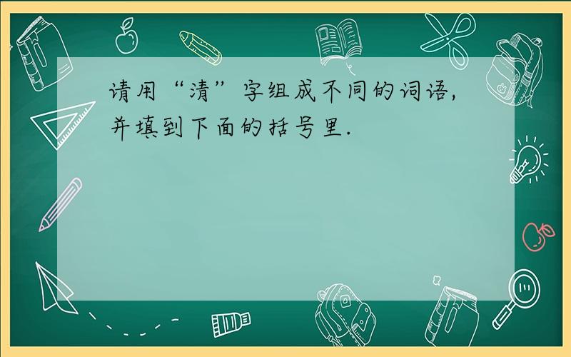 请用“清”字组成不同的词语,并填到下面的括号里.