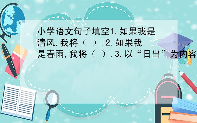 小学语文句子填空1.如果我是清风,我将（ ）.2.如果我是春雨,我将（ ）.3.以“日出”为内容写一个比喻句和一个拟人句