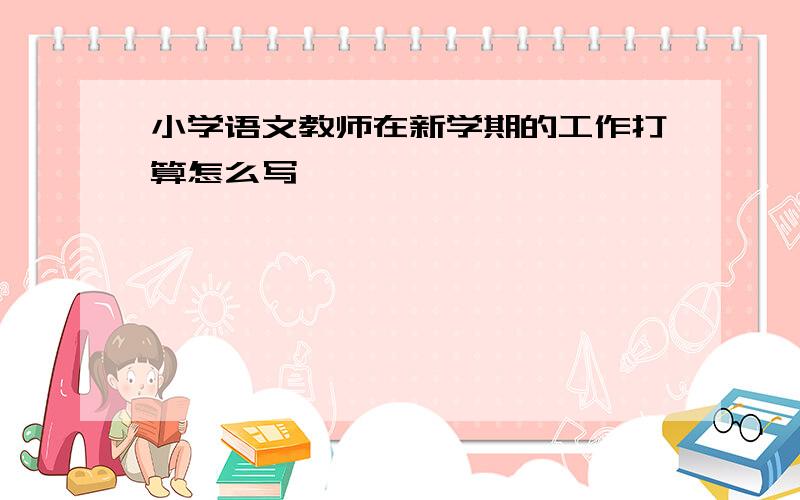 小学语文教师在新学期的工作打算怎么写