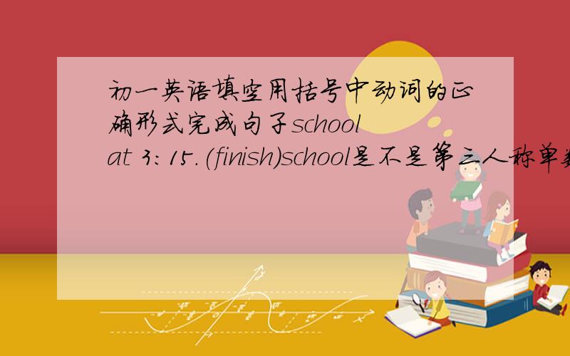 初一英语填空用括号中动词的正确形式完成句子school at 3:15.(finish)school是不是第三人称单数啊