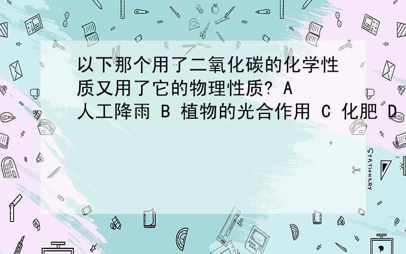 以下那个用了二氧化碳的化学性质又用了它的物理性质? A 人工降雨 B 植物的光合作用 C 化肥 D 灭火器灭火