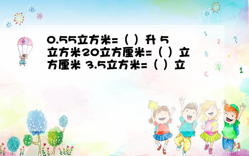 0.55立方米=（ ）升 5立方米20立方厘米=（ ）立方厘米 3.5立方米=（ ）立