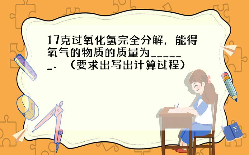 17克过氧化氢完全分解，能得氧气的物质的质量为______．（要求出写出计算过程）