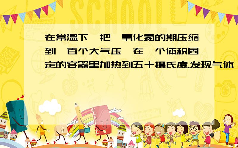 在常温下,把一氧化氮的期压缩到一百个大气压,在一个体积固定的容器里加热到五十摄氏度.发现气体