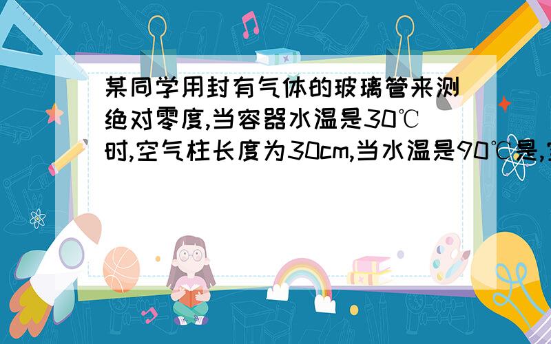 某同学用封有气体的玻璃管来测绝对零度,当容器水温是30℃时,空气柱长度为30cm,当水温是90℃是,空气柱36cm,则该