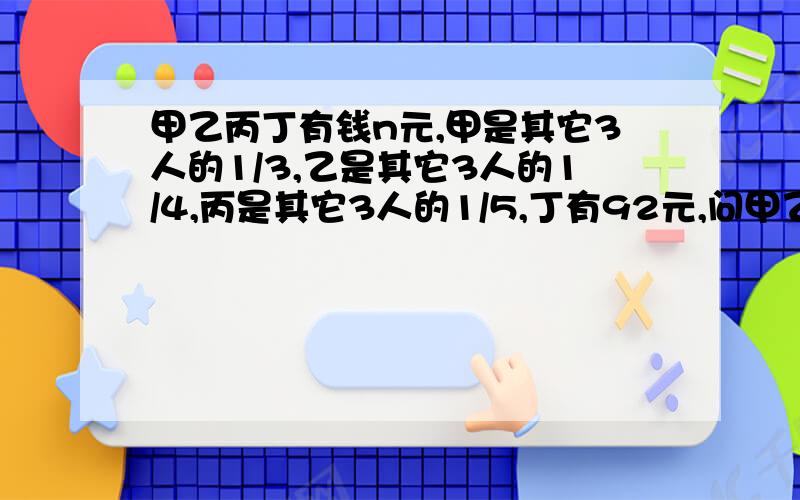 甲乙丙丁有钱n元,甲是其它3人的1/3,乙是其它3人的1/4,丙是其它3人的1/5,丁有92元,问甲乙丙有几元