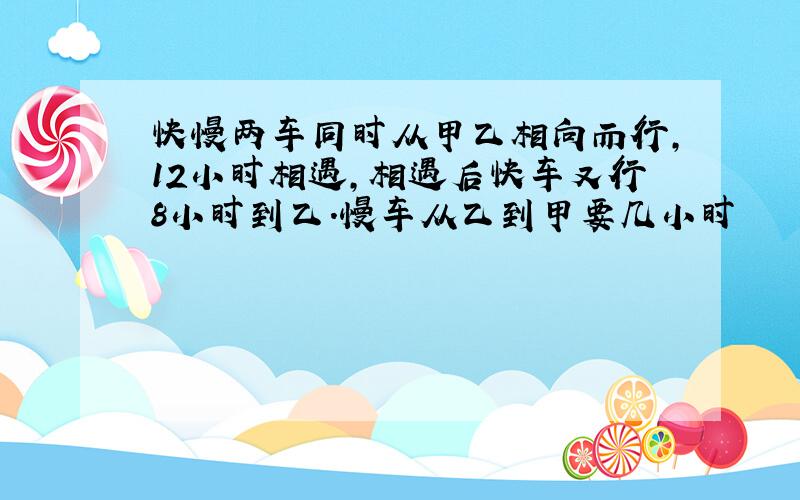 快慢两车同时从甲乙相向而行,12小时相遇,相遇后快车又行8小时到乙.慢车从乙到甲要几小时