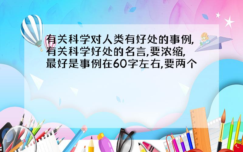 有关科学对人类有好处的事例,有关科学好处的名言,要浓缩,最好是事例在60字左右,要两个