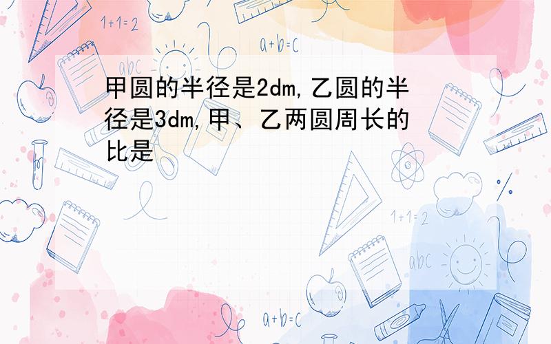 甲圆的半径是2dm,乙圆的半径是3dm,甲、乙两圆周长的比是