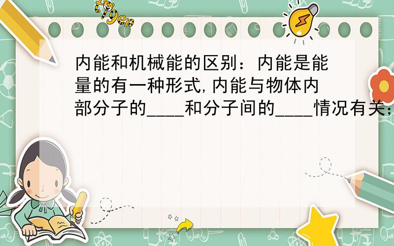 内能和机械能的区别：内能是能量的有一种形式,内能与物体内部分子的____和分子间的____情况有关；而机械能与整个物体的