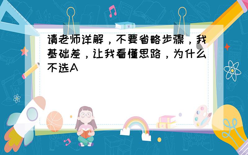 请老师详解，不要省略步骤，我基础差，让我看懂思路，为什么不选A