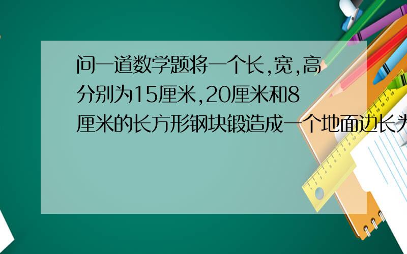 问一道数学题将一个长,宽,高分别为15厘米,20厘米和8厘米的长方形钢块锻造成一个地面边长为12厘米的正方形的长方体零件