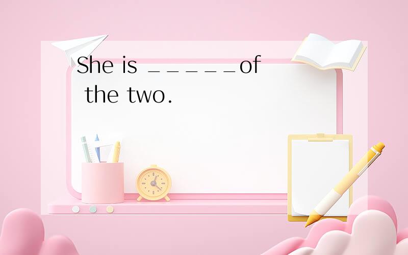 She is _____of the two.