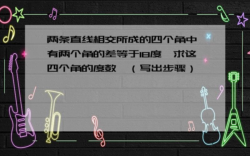 两条直线相交所成的四个角中,有两个角的差等于18度,求这四个角的度数,（写出步骤）