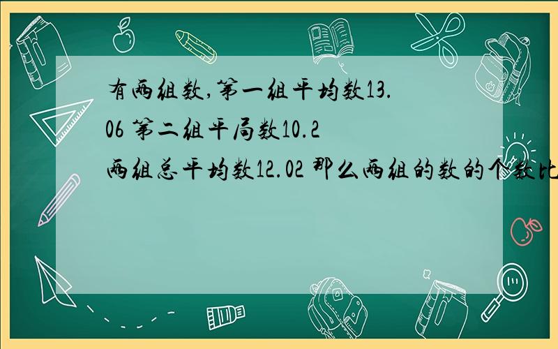 有两组数,第一组平均数13.06 第二组平局数10.2 两组总平均数12.02 那么两组的数的个数比是多少