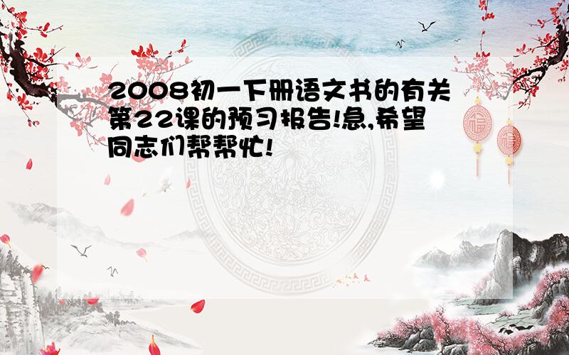 2008初一下册语文书的有关第22课的预习报告!急,希望同志们帮帮忙!