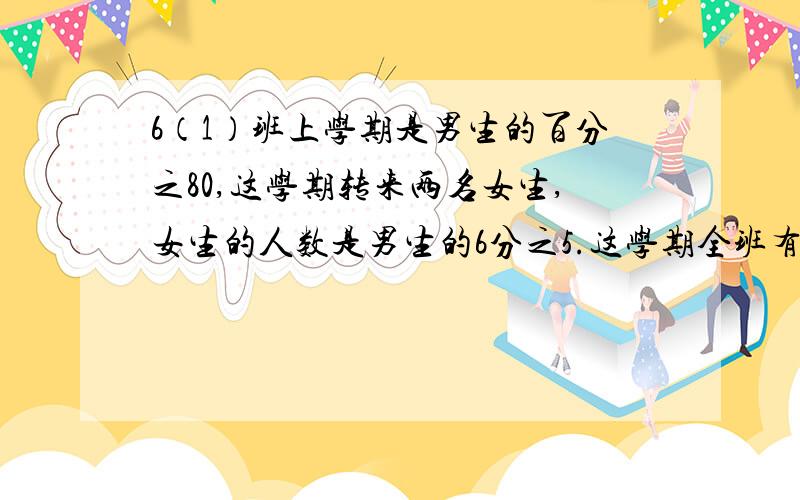 6（1）班上学期是男生的百分之80,这学期转来两名女生,女生的人数是男生的6分之5.这学期全班有多少人?