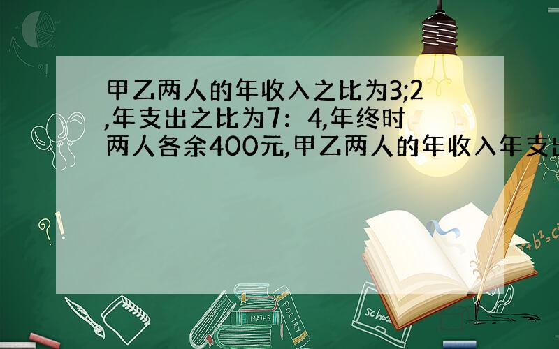 甲乙两人的年收入之比为3;2,年支出之比为7：4,年终时两人各余400元,甲乙两人的年收入年支出分别是多少?