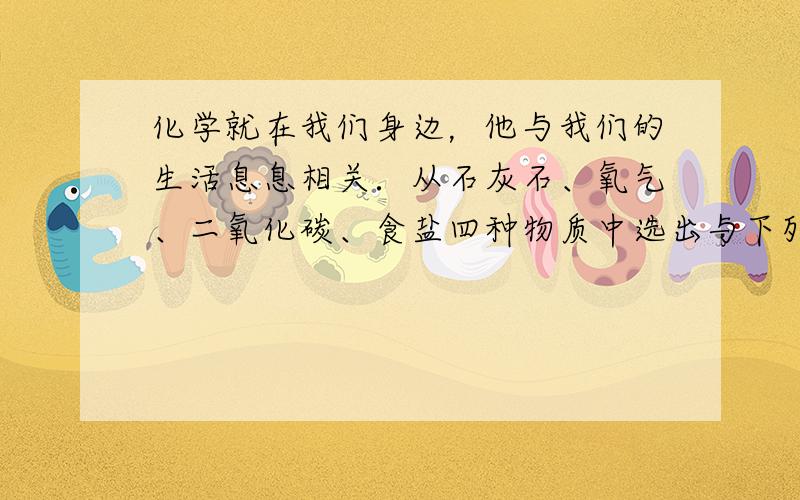 化学就在我们身边，他与我们的生活息息相关．从石灰石、氧气、二氧化碳、食盐四种物质中选出与下列用途相对应的物质，将其主要成