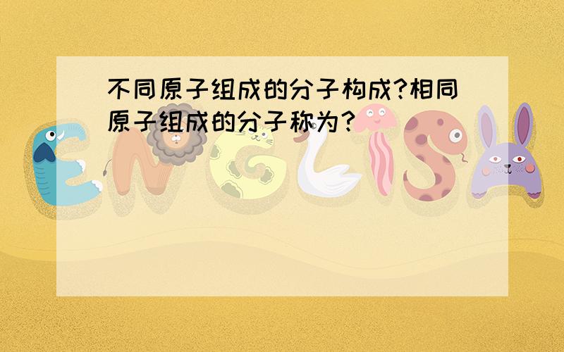 不同原子组成的分子构成?相同原子组成的分子称为?