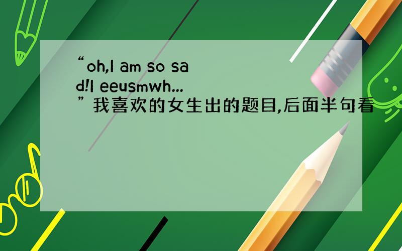 “oh,I am so sad!I eeusmwh...” 我喜欢的女生出的题目,后面半句看