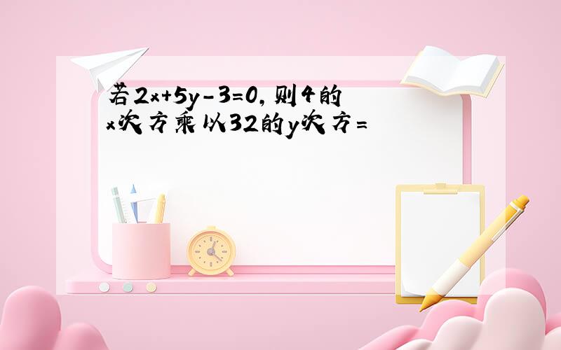 若2x+5y-3=0,则4的x次方乘以32的y次方=