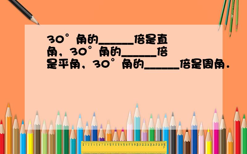 30°角的______倍是直角，30°角的______倍是平角，30°角的______倍是周角．