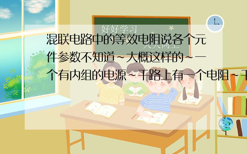 混联电路中的等效电阻说各个元件参数不知道～大概这样的～一个有内组的电源～干路上有一个电阻～干路上还有一个并联电路～并联电