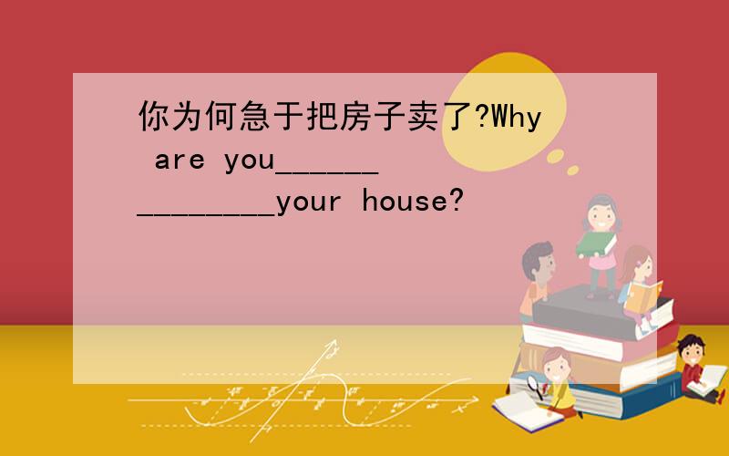 你为何急于把房子卖了?Why are you______________your house?