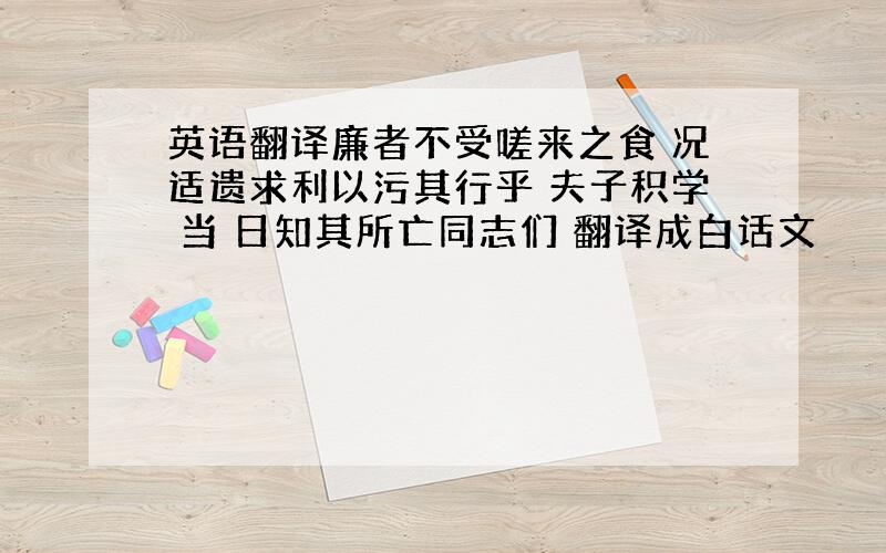 英语翻译廉者不受嗟来之食 况适遗求利以污其行乎 夫子积学 当 日知其所亡同志们 翻译成白话文