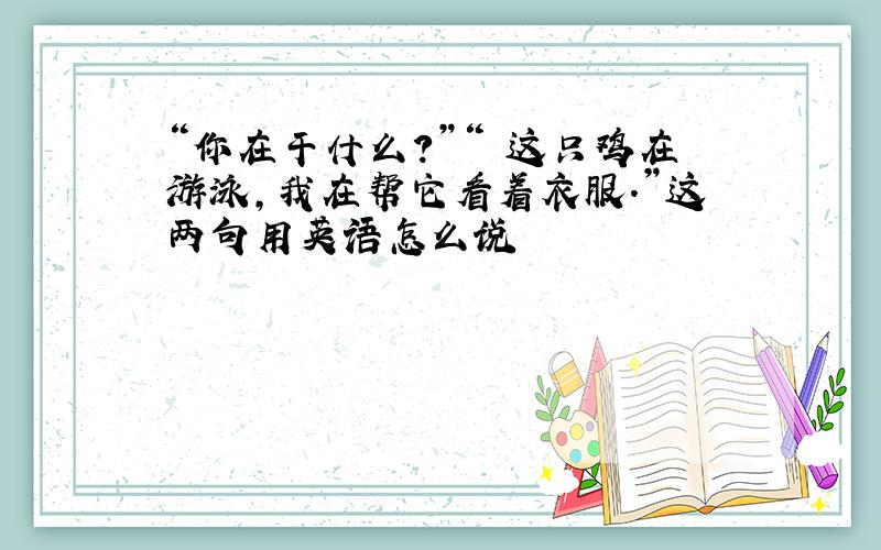 “你在干什么?”“ 这只鸡在游泳,我在帮它看着衣服.”这两句用英语怎么说