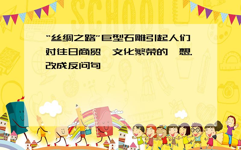 “丝绸之路”巨型石雕引起人们对往日商贸、文化繁荣的遐想.改成反问句