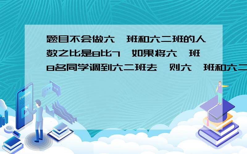 题目不会做六一班和六二班的人数之比是8比7,如果将六一班8名同学调到六二班去,则六一班和六二班的人数比变为4比5,求原来