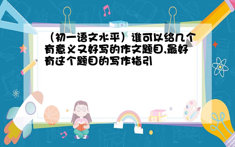 （初一语文水平）谁可以给几个有意义又好写的作文题目,最好有这个题目的写作指引