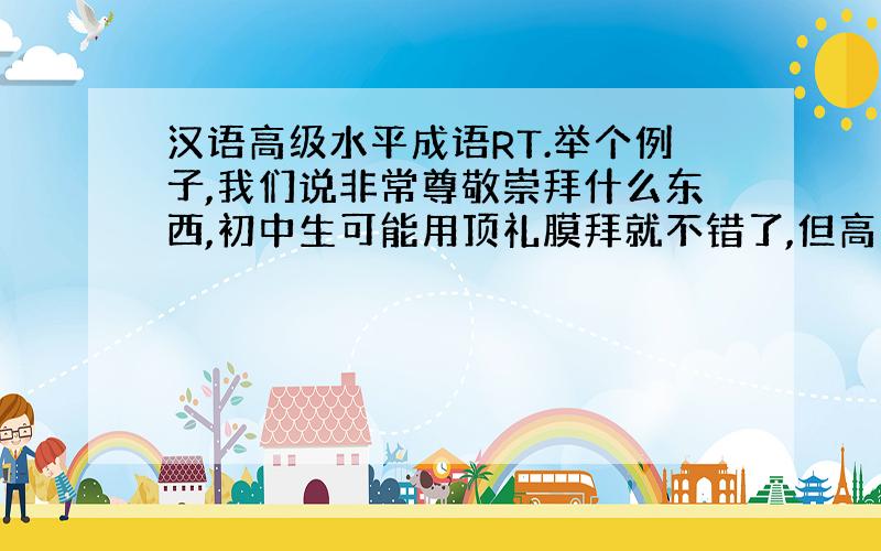 汉语高级水平成语RT.举个例子,我们说非常尊敬崇拜什么东西,初中生可能用顶礼膜拜就不错了,但高中用奉为圭臬比较高级.又如