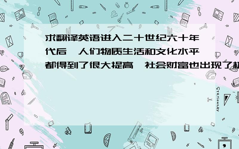 求翻译英语进入二十世纪六十年代后,人们物质生活和文化水平都得到了很大提高,社会财富也出现了极大丰富