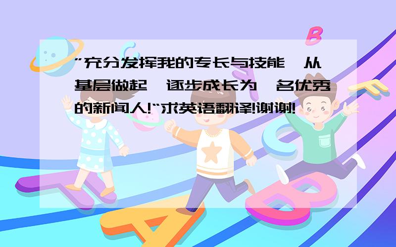 ”充分发挥我的专长与技能,从基层做起,逐步成长为一名优秀的新闻人!“求英语翻译!谢谢!