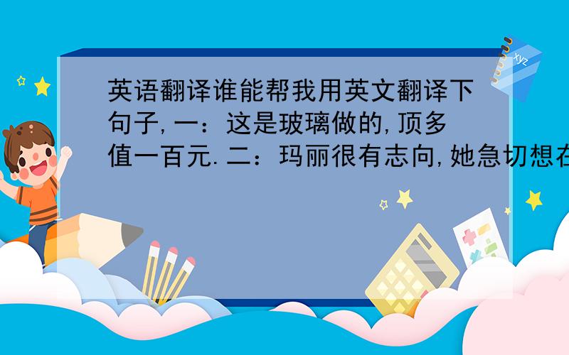 英语翻译谁能帮我用英文翻译下句子,一：这是玻璃做的,顶多值一百元.二：玛丽很有志向,她急切想在事业上出人头地.三：如果你