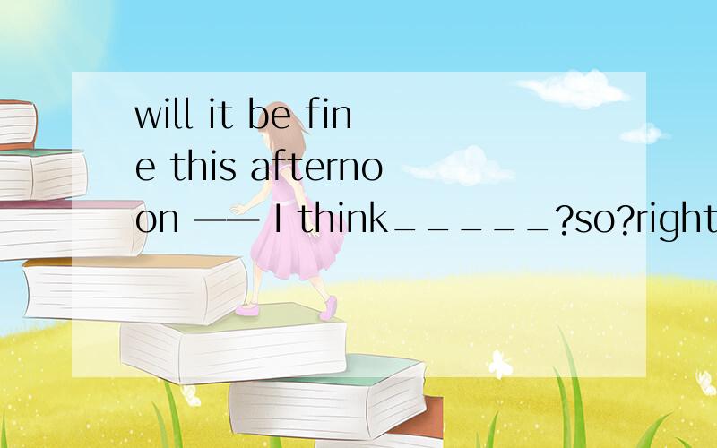 will it be fine this afternoon —— I think_____?so?right?