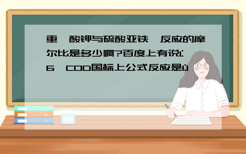 重铬酸钾与硫酸亚铁铵反应的摩尔比是多少啊?百度上有说1:6,COD国标上公式反应是1:1