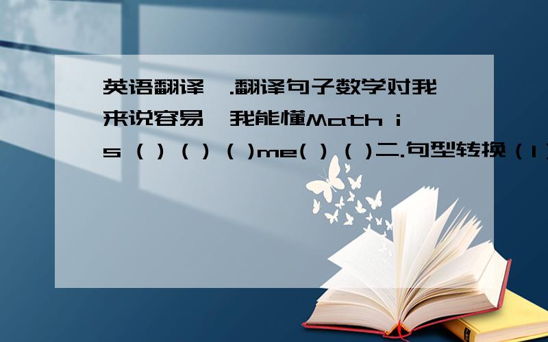 英语翻译一.翻译句子数学对我来说容易,我能懂Math is ( ) ( ) ( )me( ) ( )二.句型转换（1）T