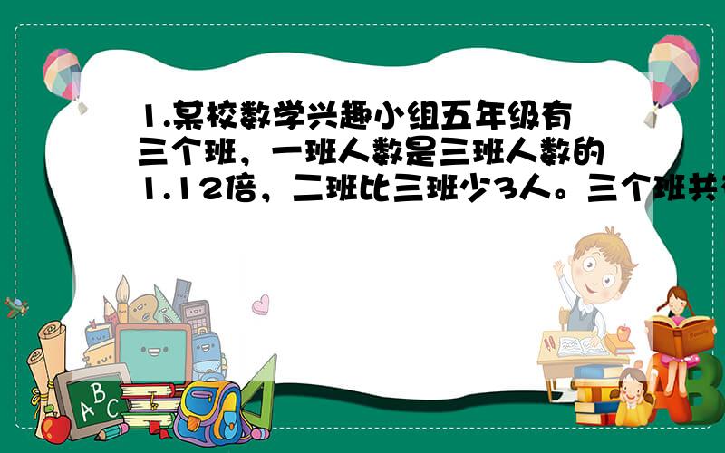 1.某校数学兴趣小组五年级有三个班，一班人数是三班人数的1.12倍，二班比三班少3人。三个班共有153人。三个班各有多少