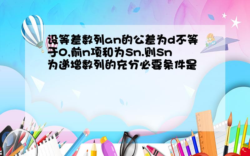 设等差数列an的公差为d不等于0,前n项和为Sn.则Sn为递增数列的充分必要条件是