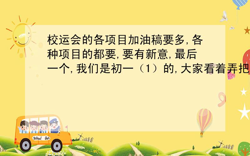 校运会的各项目加油稿要多,各种项目的都要,要有新意,最后一个,我们是初一（1）的,大家看着弄把,弄越好我给分越多