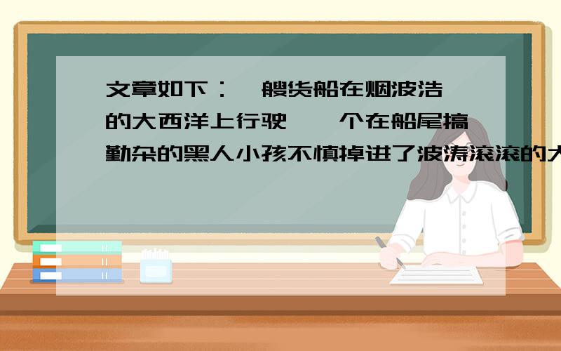 文章如下：一艘货船在烟波浩淼的大西洋上行驶,一个在船尾搞勤杂的黑人小孩不慎掉进了波涛滚滚的大西洋.孩子大喊救命,无奈风大