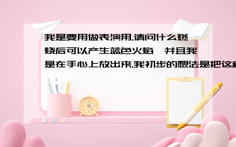 我是要用做表演用.请问什么燃烧后可以产生蓝色火焰,并且我是在手心上放出来.我初步的想法是把这种化学物质与棉丝沾在一起,然